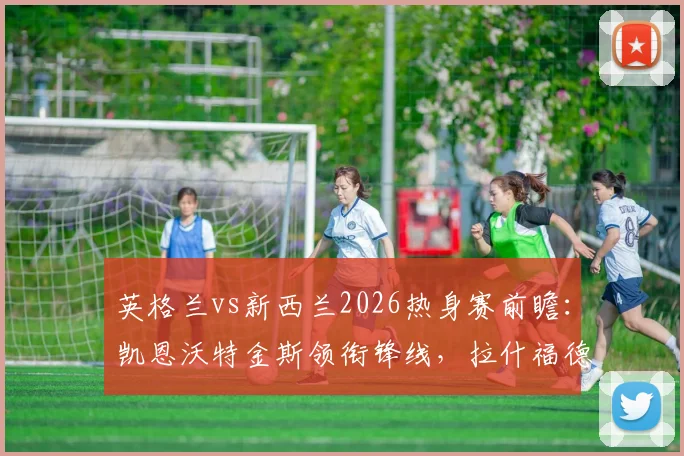 英格兰vs新西兰2026热身赛前瞻：凯恩沃特金斯领衔锋线，拉什福德梅努登场引关注