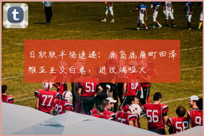 日职联半场速递:鹿岛鹿角町田泽维亚互交白卷,进攻端哑火