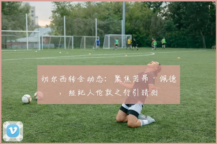 切尔西转会动态：聚焦若昂·佩德罗，经纪人伦敦之行引猜测