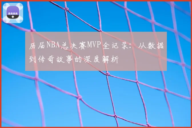 历届NBA总决赛MVP全记录:从数据到传奇故事的深度解析