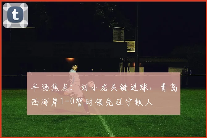 半场焦点:刘小龙关键进球,青岛西海岸1-0暂时领先辽宁铁人