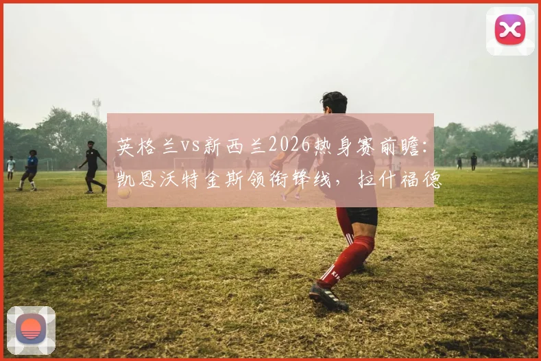 英格兰vs新西兰2026热身赛前瞻:凯恩沃特金斯领衔锋线,拉什福德梅努登场引关注