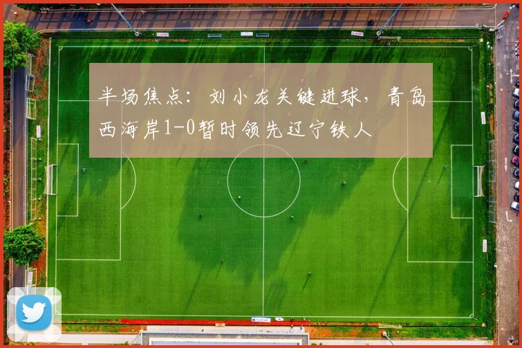 半场焦点:刘小龙关键进球,青岛西海岸1-0暂时领先辽宁铁人