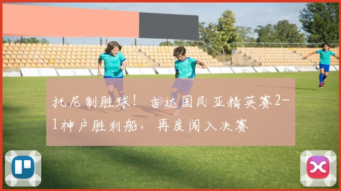 托尼制胜球！吉达国民亚精英赛2-1神户胜利船，再度闯入决赛