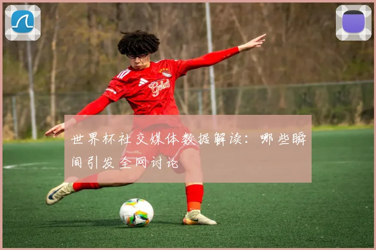 世界杯社交媒体数据解读：哪些瞬间引发全网讨论