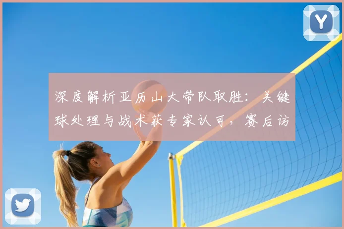 深度解析亚历山大带队取胜：关键球处理与战术获专家认可，赛后访谈透露心声