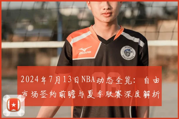 2024年7月13日NBA动态全览：自由市场签约前瞻与夏季联赛深度解析
