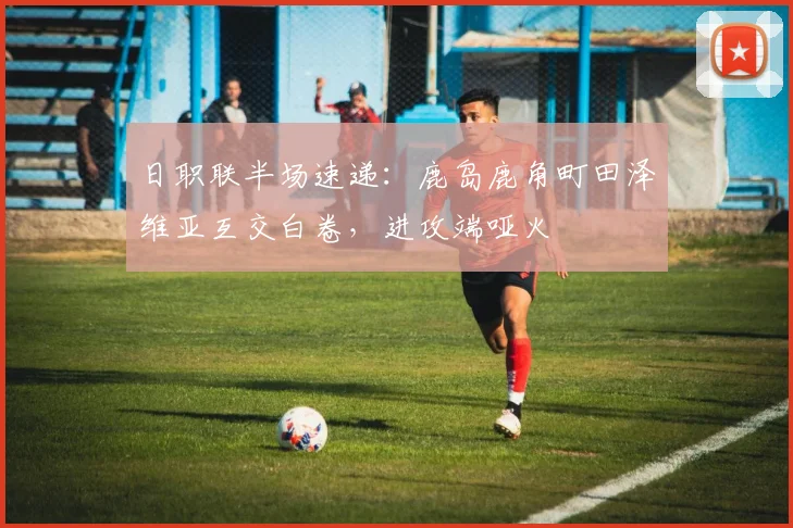 日职联半场速递:鹿岛鹿角町田泽维亚互交白卷,进攻端哑火