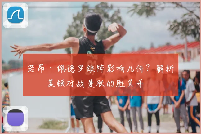 若昂·佩德罗缺阵影响几何?解析布莱顿对战曼联的胜负手