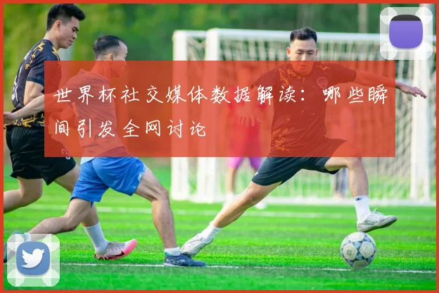 世界杯社交媒体数据解读：哪些瞬间引发全网讨论